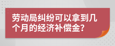 劳动局纠纷可以拿到几个月的经济补偿金？