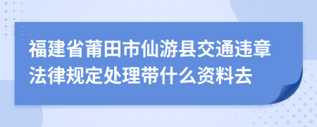 福建省莆田市仙游县交通违章法律规定处理带什么资料去