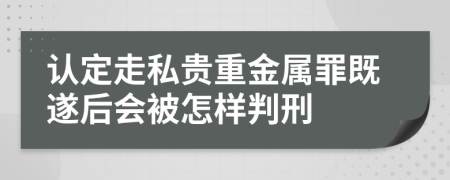 认定走私贵重金属罪既遂后会被怎样判刑