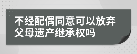 不经配偶同意可以放弃父母遗产继承权吗