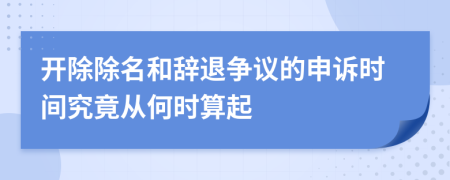 开除除名和辞退争议的申诉时间究竟从何时算起