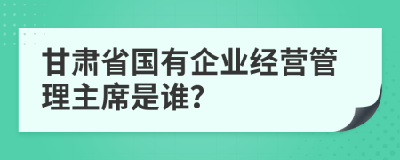 甘肃省国有企业经营管理主席是谁？