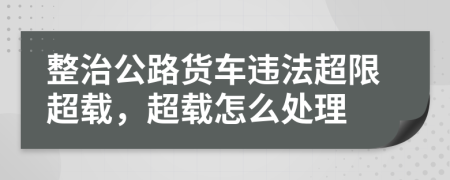 整治公路货车违法超限超载，超载怎么处理