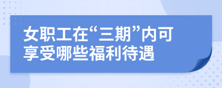 女职工在“三期”内可享受哪些福利待遇	