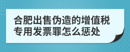 合肥出售伪造的增值税专用发票罪怎么惩处