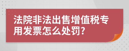 法院非法出售增值税专用发票怎么处罚?