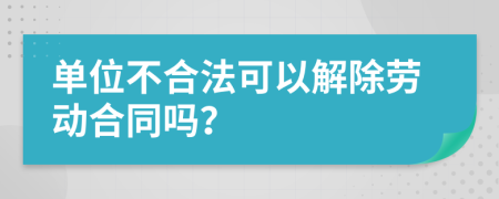 单位不合法可以解除劳动合同吗？