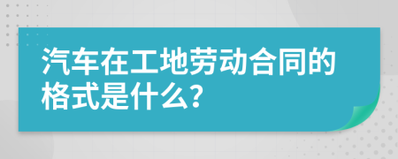 汽车在工地劳动合同的格式是什么？