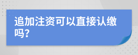 追加注资可以直接认缴吗？