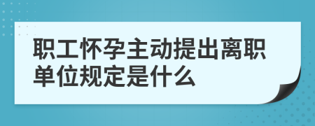 职工怀孕主动提出离职单位规定是什么