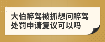 大伯醉驾被抓想问醉驾处罚申请复议可以吗