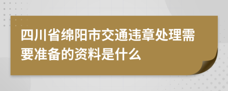 四川省绵阳市交通违章处理需要准备的资料是什么