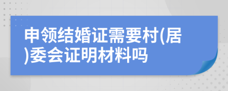 申领结婚证需要村(居)委会证明材料吗
