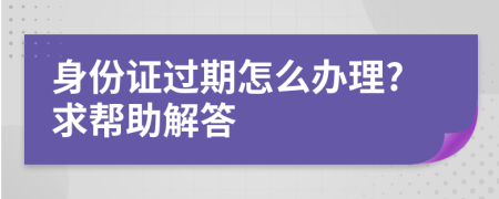 身份证过期怎么办理?求帮助解答