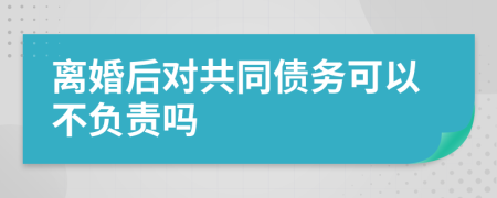 离婚后对共同债务可以不负责吗