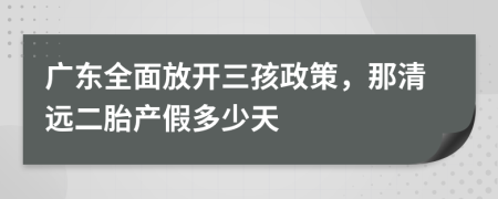 广东全面放开三孩政策，那清远二胎产假多少天