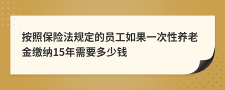 按照保险法规定的员工如果一次性养老金缴纳15年需要多少钱