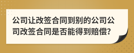 公司让改签合同到别的公司公司改签合同是否能得到赔偿？