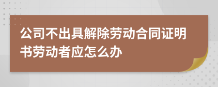 公司不出具解除劳动合同证明书劳动者应怎么办