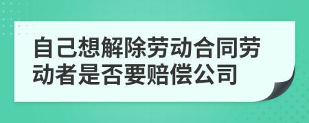 自己想解除劳动合同劳动者是否要赔偿公司