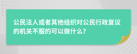 公民法人或者其他组织对公民行政复议的机关不服的可以做什么？