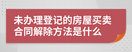 未办理登记的房屋买卖合同解除方法是什么