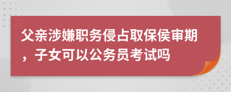 父亲涉嫌职务侵占取保侯审期，子女可以公务员考试吗