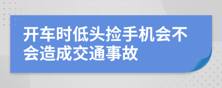 开车时低头捡手机会不会造成交通事故