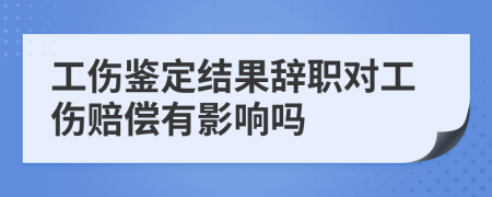 工伤鉴定结果辞职对工伤赔偿有影响吗