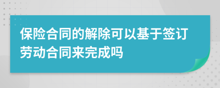 保险合同的解除可以基于签订劳动合同来完成吗