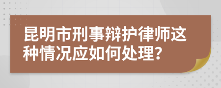 昆明市刑事辩护律师这种情况应如何处理？