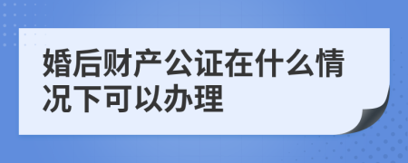 婚后财产公证在什么情况下可以办理