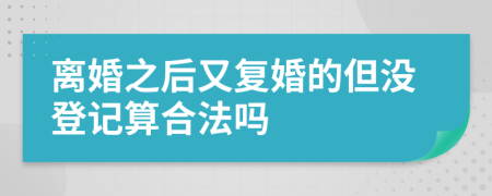 离婚之后又复婚的但没登记算合法吗