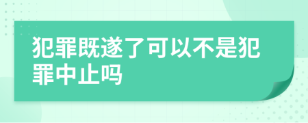 犯罪既遂了可以不是犯罪中止吗