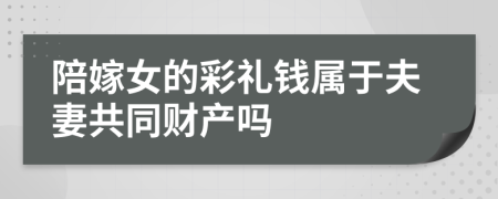 陪嫁女的彩礼钱属于夫妻共同财产吗