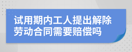 试用期内工人提出解除劳动合同需要赔偿吗