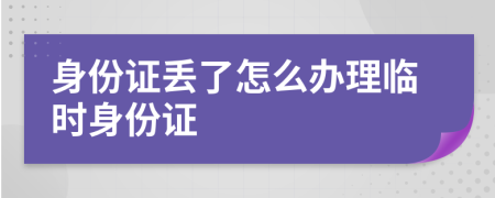 身份证丢了怎么办理临时身份证