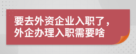 要去外资企业入职了，外企办理入职需要啥