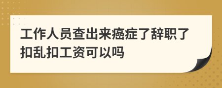 工作人员查出来癌症了辞职了扣乱扣工资可以吗