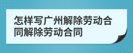 怎样写广州解除劳动合同解除劳动合同