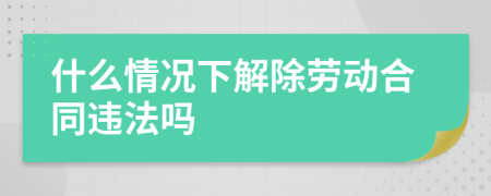 什么情况下解除劳动合同违法吗