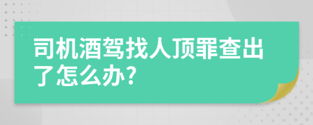 司机酒驾找人顶罪查出了怎么办?