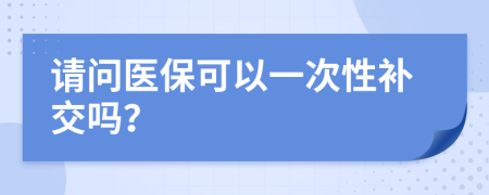 请问医保可以一次性补交吗？