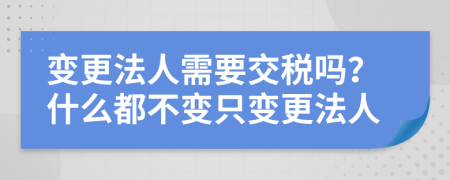 变更法人需要交税吗？什么都不变只变更法人