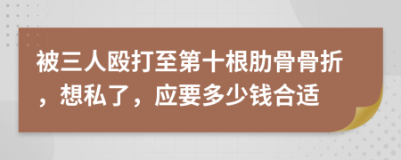 被三人殴打至第十根肋骨骨折，想私了，应要多少钱合适