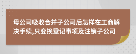 母公司吸收合并子公司后怎样在工商解决手续,只变换登记事项及注销子公司