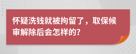 怀疑洗钱就被拘留了，取保候审解除后会怎样的？