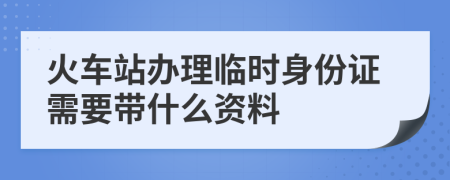 火车站办理临时身份证需要带什么资料