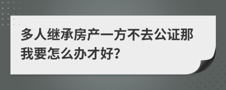 多人继承房产一方不去公证那我要怎么办才好？