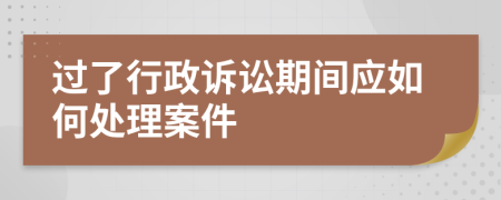 过了行政诉讼期间应如何处理案件